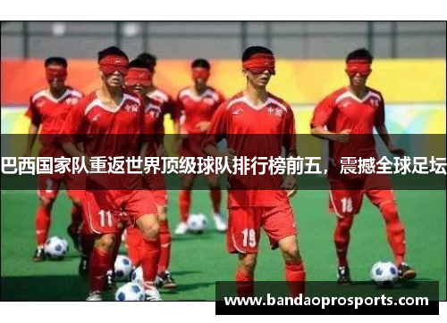 巴西国家队重返世界顶级球队排行榜前五，震撼全球足坛