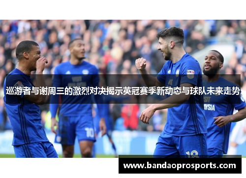 巡游者与谢周三的激烈对决揭示英冠赛季新动态与球队未来走势