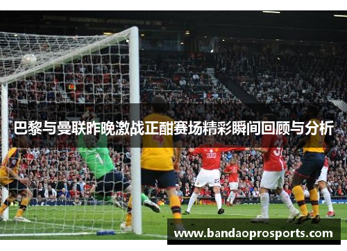 巴黎与曼联昨晚激战正酣赛场精彩瞬间回顾与分析